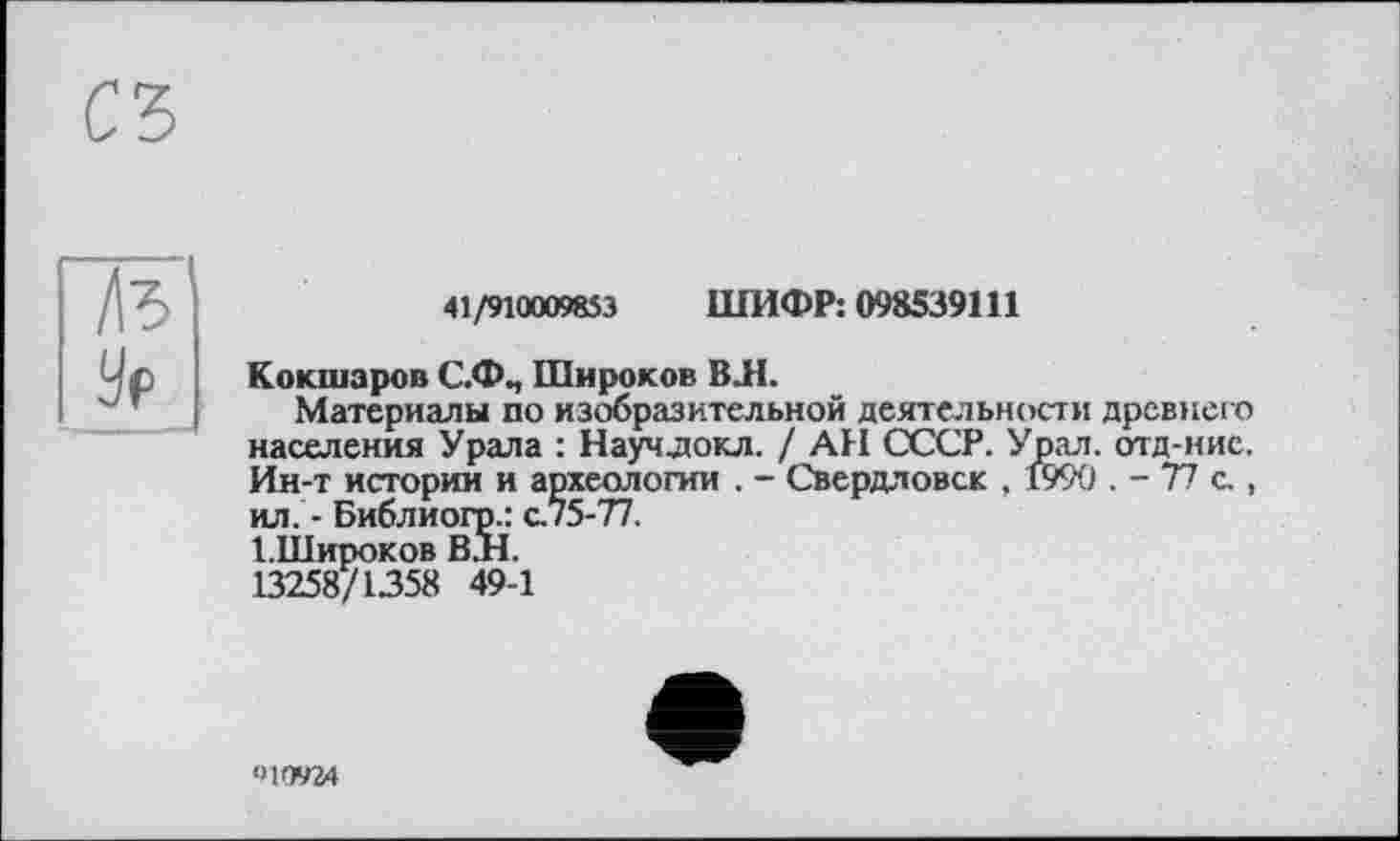 ﻿/te
У?
41/910009853 ШИФР: 098539111
Кокшаров С.Ф., Широков ВЛ.
Материалы по изобразительной деятельности древнего населения Урала : Научдокл. / АН СССР. Урал, отд-иие. Ин-т истории и археологии . - Свердловск , 1990 . - 77 с., ил. - Библиогр.: cj5-T1.
І.Широков ВЛ.
13258/1358 49-1
010924